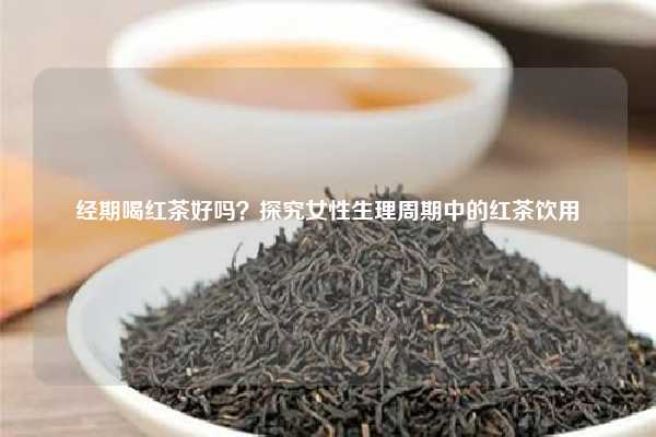 经期喝红茶好吗？探究女性生理周期中的红茶饮用