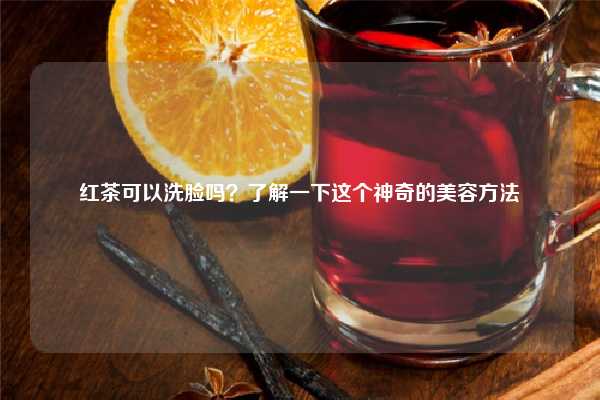 红茶可以洗脸吗？了解一下这个神奇的美容方法