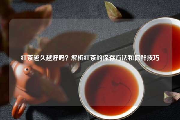 红茶越久越好吗？解析红茶的保存方法和保鲜技巧