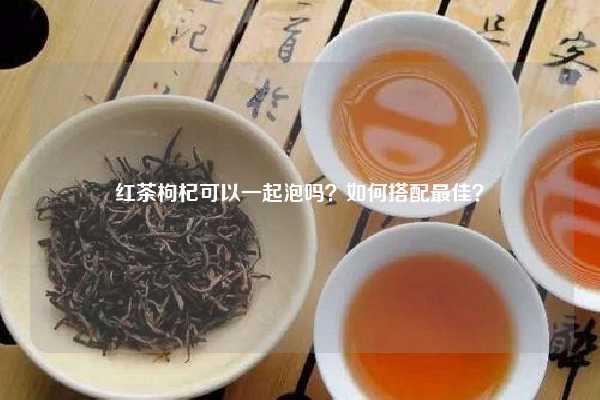 红茶枸杞可以一起泡吗？如何搭配最佳？